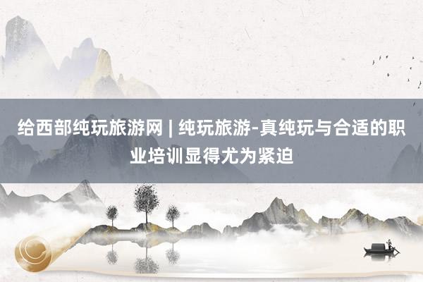 给西部纯玩旅游网 | 纯玩旅游-真纯玩与合适的职业培训显得尤为紧迫